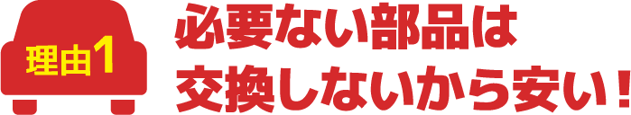 必要ない部品は交換しないから安い!
